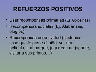 REFUERZOS POSITIVOS Usar recompensas primarias  (Ej. Golosinas) Recompensas sociales (Ej. Alabanzas, elogios). Recompensas de actividad (cualquier cosa que le guste al niño: ver una película, ir al parque, jugar con un juguete, visitar a sus primos…). 