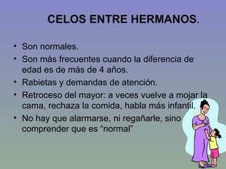 CELOS ENTRE HERMANOS .  Son normales. Son más frecuentes cuando la diferencia de edad es de más de 4 años. Rabietas y demandas de atención. Retroceso del mayor: a veces vuelve a mojar la cama, rechaza la comida, habla más infantil. No hay que alarmarse, ni regañarle, sino comprender que es “normal” 