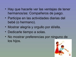 Hay que hacerle ver las ventajas de tener hermanos/as: Compañeros de juego. Participe en las actividades diarias del bebé (o hermano).  Mostrar alegría y orgullo por él/ella. Dedicarle tiempo a solas. No mostrar preferencias por ninguno de los hijos. 
