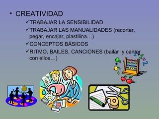CREATIVIDAD TRABAJAR LA SENSIBILIDAD TRABAJAR LAS MANUALIDADES (recortar, pegar, encajar, plastilina…) CONCEPTOS BÁSICOS RITMO, BAILES, CANCIONES (bailar  y cantar con ellos…) 