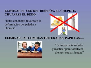 ELIMINAR EL USO DEL BIBERÓN, EL CHUPETE, CHUPARSE EL DEDO. “ Estas conductas favorecen la  deformación del paladar y  Dientes” ELIMINAR LAS COMIDAS TRITURADAS, PAPILLAS…. “ Es importante morder  y masticar para fortalecer  dientes, encías, lengua” 