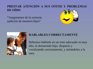 PRESTAR ATENCIÓN A SUS OTITIS Y PROBLEMAS DE OÍDO “ Asegurarnos de la correcta  audición de nuestros hijos” HABLARLES CORRECTAMENTE Debemos hablarle en un tono adecuado ni muy alto, ni demasiado bajo, despacio y vocalizando correctamente, y mirándoles a la cara. 