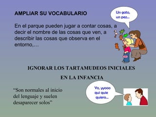 AMPLIAR SU VOCABULARIO En el parque pueden jugar a contar cosas, a decir el nombre de las cosas que ven, a describir las cosas que observa en el entorno,…  IGNORAR LOS TARTAMUDEOS INICIALES  EN LA INFANCIA “ Son normales al inicio  del lenguaje y suelen  desaparecer solos” Yo, yyooo  qui quie quiero… Un gato, un pez… 