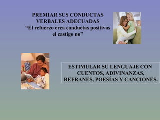 PREMIAR SUS CONDUCTAS VERBALES ADECUADAS “ El refuerzo crea conductas positivas el castigo no” ESTIMULAR SU LENGUAJE CON  CUENTOS, ADIVINANZAS, REFRANES, POESÍAS Y CANCIONES. 