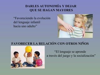 DARLES AUTONOMÍA Y DEJAR  QUE SE HAGAN MAYORES “ Favoreciendo la evolución  del lenguaje infantil  hacia uno adulto” FAVORECER LA RELACIÓN CON OTROS NIÑOS “ El lenguaje se aprende a través del juego y la socialización” 