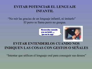 EVITAR ENTENDERLOS CUANDO NOS INDIQUEN LAS COSAS CON GESTOS O SEÑALES “ Intentar que utilicen el lenguaje oral para conseguir sus deseos” EVITAR POTENCIAR EL LENGUAJE INFANTIL “ No reír las gracias de un lenguaje infantil, ni imitarlo” El perro se llama perro no guagua. Recuerdas cuando era un bebé … ¡ya no lo soy! 