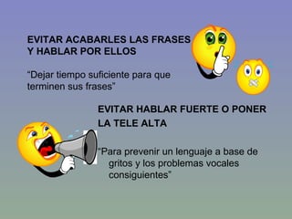 EVITAR HABLAR FUERTE O PONER  LA TELE ALTA “ Para prevenir un lenguaje a base de gritos y los problemas vocales consiguientes” EVITAR ACABARLES LAS FRASES  Y HABLAR POR ELLOS “ Dejar tiempo suficiente para que terminen sus frases” 