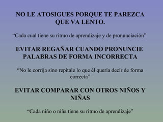 NO LE ATOSIGUES PORQUE TE PAREZCA QUE VA LENTO. “ Cada cual tiene su ritmo de aprendizaje y de pronunciación”   EVITAR REGAÑAR CUANDO PRONUNCIE  PALABRAS DE FORMA INCORRECTA “ No le corrija sino repítale lo que él quería decir de forma correcta” EVITAR COMPARAR CON OTROS NIÑOS Y NIÑAS “ Cada niño o niña tiene su ritmo de aprendizaje” 
