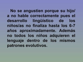 No se angustien porque su hijo/a no hable correctamente pues el desarrollo lingüístico de los niños/as no finaliza hasta los 6-7 años aproximadamente. Además no todos los niños adquieren el lenguaje dentro de los mismos patrones evolutivos.  