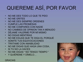QUIEREME ASÍ, POR FAVOR NO ME DES TODO LO QUE TE PIDO NO ME GRITES NO ME DES SIEMPRE ORDENES CUMPLE LAS PROMESAS NO ME COMPARES CON NADIE NO CAMBIES DE OPINION TAN A MENUDO DÉJAME VALERME POR MÍ MISMO NO DIGAS MENTIRAS NO ME EXIJAS QUE TE DIGA EL PORQUÉ ADMITE TUS EQUIVOCACIONES TRÁTAME CON AMABILIDAD NO ME DIGAS QUE HAGA UNA COSA,  SI TÚ NO LA HACES NO ME DIGAS “ NO TENGO TIEMPO “ Y QUIÉREME Y DÍMELO…  GRACIAS 