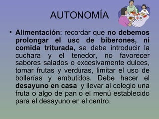 AUTONOMÍA Alimentación : recordar que  no debemos prolongar el uso de biberones, ni comida triturada,  se debe introducir la cuchara y el tenedor, no favorecer sabores salados o excesivamente dulces, tomar frutas y verduras, limitar el uso de bollerías y embutidos. Debe hacer el  desayuno en casa  y llevar al colegio una fruta o algo de pan o el menú establecido para el desayuno en el centro. 