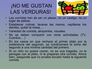 ¡NO ME GUSTAN LAS VERDURAS! Las comidas han de ser un placer, no un castigo, no un lugar de peleas. Establecer rutinas: lavarse las manos, cepillarse los dientes, quitar la mesa,… Variedad de comida, atrayentes, visuales. No se deben compartir con otras actividades (TV, Cuentos,…) En los casos en que rechace el primer plato por la preferencia del segundo, se condicionará la toma del segundo a una mínima cantidad del primero. Si un niño no quiere comer, no es una tragedia, no le persigas con el plato, ni le prepares otra comida. Ahora bien, asegúrate que no prueba bocado hasta la siguiente comida 