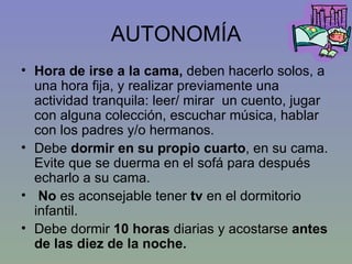 AUTONOMÍA Hora de irse a la cama,  deben hacerlo solos, a una hora fija, y realizar previamente una actividad tranquila: leer/ mirar  un cuento, jugar con alguna colección, escuchar música, hablar con los padres y/o hermanos. Debe  dormir en su propio cuarto , en su cama. Evite que se duerma en el sofá para después echarlo a su cama. No  es aconsejable tener  tv  en el dormitorio infantil.  Debe dormir  10 horas  diarias y acostarse  antes de las diez de la noche. 