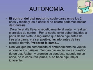 AUTONOMÍA El control del pipí nocturno  suele darse entre los 2 años y medio y los 5 años; si no ocurre podemos hablar de Enuresis Durante el día llevarlo repetidamente al water, y realizar ejercicios de control.  Por la noche evite beber líquidos a partir de las siete. Asegurarse que hace pipí antes de irse a la cama, y a ser posible, llevarlo antes de irse usted a dormir.  Preparen la cama... Una vez que ha comenzado el entrenamiento no vuelva a ponerle los pañales. Tengan paciencia, no es cuestión de un día. Alaben y premien su conducta cuando no se orine, no le censuren jamás, si se hace pipí, mejor ignórenlo. 