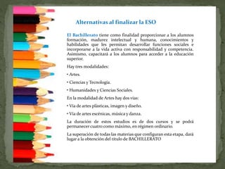 El Bachillerato tiene como finalidad proporcionar a los alumnos
formación, madurez intelectual y humana, conocimientos y
habilidades que les permitan desarrollar funciones sociales e
incorporarse a la vida activa con responsabilidad y competencia.
Asimismo, capacitará a los alumnos para acceder a la educación
superior.
Hay tres modalidades:
• Artes.
• Ciencias y Tecnología.
• Humanidades y Ciencias Sociales.
En la modalidad de Artes hay dos vías:
• Vía de artes plásticas, imagen y diseño.
• Vía de artes escénicas, música y danza.
La duración de estos estudios es de dos cursos y se podrá
permanecer cuatro como máximo, en régimen ordinario.
La superación de todas las materias que configuran esta etapa, dará
lugar a la obtención del título de BACHILLERATO
Alternativas al finalizar la ESO
 