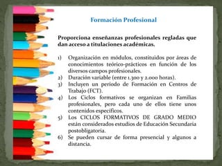 La Formación Profesional, se organiza en Ciclos
Formativos de Grado Medio y de Grado Superior,
Proporciona enseñanzas profesionales regladas que
dan acceso a titulaciones académicas.
1) Organización en módulos, constituidos por áreas de
conocimientos teórico-prácticos en función de los
diversos campos profesionales.
2) Duración variable (entre 1.300 y 2.000 horas).
3) Incluyen un período de Formación en Centros de
Trabajo (FCT).
4) Los Ciclos formativos se organizan en Familias
profesionales, pero cada uno de ellos tiene unos
contenidos específicos.
5) Los CICLOS FORMATIVOS DE GRADO MEDIO
están considerados estudios de Educación Secundaria
postobligatoria.
6) Se pueden cursar de forma presencial y algunos a
distancia.
Formación Profesional
 