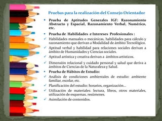  Prueba de Aptitudes Generales IGF: Razonamiento
Abstracto y Espacial, Razonamiento Verbal, Numérico,
etc.
 Prueba de Habilidades e Intereses Profesionales :
 Habilidades manuales o mecánicas, habilidades para cálculo y
razonamiento que derivan a Modalidad de ámbito Tecnológico.
 Aptitud verbal y habilidad para relaciones sociales derivan a
ámbito de Humanidades y Ciencias sociales.
 Aptitud artística y creativa derivan a ámbitos artísticos.
 Dimensión relacional y cuidado personal y salud que deriva a
ámbitos de Ciencias de la Naturaleza y Salud.
 Prueba de Hábitos de Estudio:
 Análisis de condiciones ambientales de estudio: ambiente
familiar, escolar, etc.
 Planificación del estudio: horarios, organización…
 Utilización de materiales: lectura, libros, otros materiales,
utilización de esquemas, resúmenes.
 Asimilación de contenidos.
Pruebas para la realización del Consejo Orientador
 