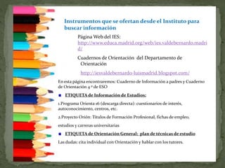 Página Web del IES:
http://www.educa.madrid.org/web/ies.valdebernardo.madri
d/
Cuadernos de Orientación del Departamento de
Orientación
http://iesvaldebernardo-luismadrid.blogspot.com/
En esta página encontraremos: Cuaderno de Información a padres y Cuaderno
de Orientación 4 º de ESO
ETIQUETA de Información de Estudios:
1.Programa Orienta 16 (descarga directa): cuestionarios de interés,
autoconocimiento, centros, etc.
2.Proyecto Orión: Títulos de Formación Profesional, fichas de empleo,
estudios y carreras universitarias
ETIQUETA de Orientación General: plan de técnicas de estudio
Las dudas: cita individual con Orientación y hablar con los tutores.
Instrumentos que se ofertan desde el Instituto para
buscar información
 