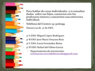• Para hablar de casos individuales y/o consultar
dudas sobre sus hijos, contacten con los
profesores tutores y concierten una entrevista
individual.
• Teléfono del Centro: 91 3016099
• Tutores/as de 4º de ESO:
• 4º A ESO: Miguel López Rodríguez
• 4º B ESO: José María Troyano Ruíz
• 4º C ESO: Lucía Fernández Buiza
• 4º D ESO: Rafael del Olmo García
• Departamento de orientación:
orientacion.iesvaldebernardo@gmail.com
 
