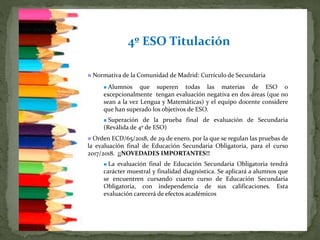 4º ESO Titulación
 Normativa de la Comunidad de Madrid: Currículo de Secundaria
 Alumnos que superen todas las materias de ESO o
excepcionalmente tengan evaluación negativa en dos áreas (que no
sean a la vez Lengua y Matemáticas) y el equipo docente considere
que han superado los objetivos de ESO.
 Superación de la prueba final de evaluación de Secundaria
(Reválida de 4º de ESO)
 Orden ECD/65/2018, de 29 de enero, por la que se regulan las pruebas de
la evaluación final de Educación Secundaria Obligatoria, para el curso
2017/2018.. ¡¡NOVEDADES IMPORTANTES!!
 La evaluación final de Educación Secundaria Obligatoria tendrá
carácter muestral y finalidad diagnóstica. Se aplicará a alumnos que
se encuentren cursando cuarto curso de Educación Secundaria
Obligatoria, con independencia de sus calificaciones. Esta
evaluación carecerá de efectos académicos
 