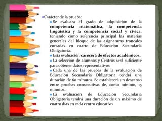 Carácter de la prueba:
 Se evaluará el grado de adquisición de la
competencia matemática, la competencia
lingüística y la competencia social y cívica,
teniendo como referencia principal las materias
generales del bloque de las asignaturas troncales
cursadas en cuarto de Educación Secundaria
Obligatoria.
 Esta evaluación carecerá́ de efectos académicos.
 La selección de alumnos y Centros será́ suficiente
para obtener datos representativos.
 Cada una de las pruebas de la evaluación de
Educación Secundaria Obligatoria tendrá una
duración de 60 minutos. Se establecerá un descanso
entre pruebas consecutivas de, como mínimo, 15
minutos.
 La evaluación de Educación Secundaria
Obligatoria tendrá una duración de un máximo de
cuatro días en cada centro educativo.
 