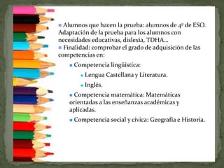  Alumnos que hacen la prueba: alumnos de 4º de ESO.
Adaptación de la prueba para los alumnos con
necesidades educativas, dislexia, TDHA…
 Finalidad: comprobar el grado de adquisición de las
competencias en:
 Competencia lingüística:
 Lengua Castellana y Literatura.
 Inglés.
 Competencia matemática: Matemáticas
orientadas a las enseñanzas académicas y
aplicadas.
 Competencia social y cívica: Geografía e Historia.
 
