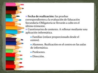  Fecha de realización: las pruebas
correspondientes a la evaluación de Educación
Secundaria Obligatoria se llevarán a cabo en el
último trimestre.
 Cuestionarios de contexto. A rellenar mediante una
aplicación informática.
 Familias (enlace proporcionado desde el
centro).
 Alumnos. Realización en el centro en las aulas
de informática.
 Profesores.
 Dirección.
 