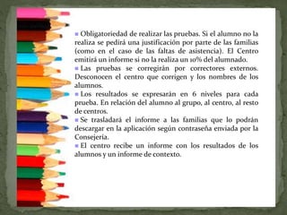  Obligatoriedad de realizar las pruebas. Si el alumno no la
realiza se pedirá una justificación por parte de las familias
(como en el caso de las faltas de asistencia). El Centro
emitirá un informe si no la realiza un 10% del alumnado.
 Las pruebas se corregirán por correctores externos.
Desconocen el centro que corrigen y los nombres de los
alumnos.
 Los resultados se expresarán en 6 niveles para cada
prueba. En relación del alumno al grupo, al centro, al resto
de centros.
 Se trasladará el informe a las familias que lo podrán
descargar en la aplicación según contraseña enviada por la
Consejería.
 El centro recibe un informe con los resultados de los
alumnos y un informe de contexto.
 