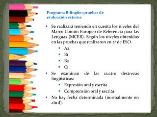 Programa Bilingüe: pruebas de
evaluación externa
 Se realizará teniendo en cuenta los niveles del
Marco Común Europeo de Referencia para las
Lenguas (MCER). Según los niveles obtenidos
en las pruebas que realizaron en 2º de ESO.
 A2
 B1
 B2
 C1
 Se examinan de las cuatro destrezas
lingüísticas:
 Expresión oral y escrita
 Comprensión oral y escrita
 No hay fecha determinada (normalmente en
abril).
 