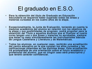 El graduado en E.S.O. Para la obtención del título de Graduado en Educación Secundaria se requerirá haber superado todas las áreas y materias cursadas en los cuatro años de la etapa.  Excepcionalmente, la Junta de Evaluación, teniendo en cuenta la madurez académica del alumno en relación con los objetivos de la etapa y sus posibilidades de progreso, podrá proponer para la obtención del Título a aquellos alumnos que al finalizar el cuarto curso tengan una o dos áreas y materias no aprobadas, siempre que éstas no sean simultáneamente las instrumentales básicas de Lengua Castellana y Literatura y de Matemáticas.  Todos los alumnos, en cualquier caso, recibirán una acreditación del centro educativo en la que consten los años cursados y las calificaciones obtenidas en las distintas áreas. Esta acreditación irá acompañada de una orientación sobre el futuro académico y profesional del alumno, que en ningún caso será prescriptiva y que tendrá carácter confidencial.  