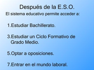 Después de la E.S.O. El sistema educativo permite acceder a:  Estudiar Bachillerato. Estudiar un Ciclo Formativo de Grado Medio. Optar a oposiciones. Entrar en el mundo laboral. 