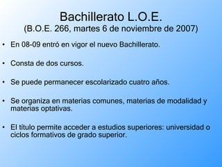 Bachillerato L.O.E. (B.O.E. 266, martes 6 de noviembre de 2007) En 08-09 entró en vigor el nuevo Bachillerato. Consta de dos cursos. Se puede permanecer escolarizado cuatro años. Se organiza en materias comunes, materias de modalidad y materias optativas. El título permite acceder a estudios superiores: universidad o ciclos formativos de grado superior. 