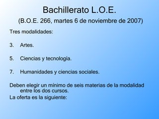 Bachillerato L.O.E.   (B.O.E. 266, martes 6 de noviembre de 2007) Tres modalidades: Artes. Ciencias y tecnología. Humanidades y ciencias sociales. Deben elegir un mínimo de seis materias de la modalidad entre los dos cursos.  La oferta es la siguiente: 