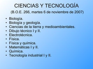 CIENCIAS Y TECNOLOGÍA   (B.O.E. 266, martes 6 de noviembre de 2007) Biología. Biología y geología. Ciencias de la tierra y medioambientales. Dibujo técnico I y II. Electrotécnica. Física. Física y química. Matemáticas I y II. Química. Tecnología industrial I y II. 