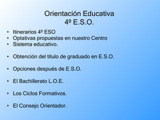 Itinerarios 4º ESO  Optativas propuestas en nuestro Centro  Sistema educativo. Obtención del título de graduado en E.S.O. Opciones después de E.S.O. El Bachillerato L.O.E. Los Ciclos Formativos. El Consejo Orientador. Orientación Educativa 4º E.S.O. 