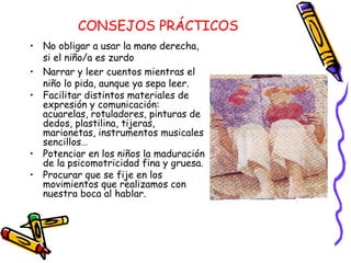 CONSEJOS PRÁCTICOS
• No obligar a usar la mano derecha,
  si el niño/a es zurdo
• Narrar y leer cuentos mientras el
  niño lo pida, aunque ya sepa leer.
• Facilitar distintos materiales de
  expresión y comunicación:
  acuarelas, rotuladores, pinturas de
  dedos, plastilina, tijeras,
  marionetas, instrumentos musicales
  sencillos…
• Potenciar en los niños la maduración
  de la psicomotricidad fina y gruesa.
• Procurar que se fije en los
  movimientos que realizamos con
  nuestra boca al hablar.
 