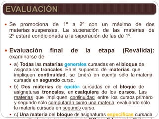  Se promociona de 1º a 2º con un máximo de dos
materias suspensas. La superación de las materias de
2º estará condicionada a la superación de las de 1º.
 Evaluación final de la etapa (Reválida):
examinarse de
 a) Todas las materias generales cursadas en el bloque de
asignaturas troncales. En el supuesto de materias que
impliquen continuidad, se tendrá en cuenta sólo la materia
cursada en segundo curso.
 b) Dos materias de opción cursadas en el bloque de
asignaturas troncales, en cualquiera de los cursos. Las
materias que impliquen continuidad entre los cursos primero
y segundo sólo computarán como una materia, evaluando sólo
la materia cursada en segundo curso.
 c) Una materia del bloque de asignaturas específicas cursada
EVALUACIÓN
 
