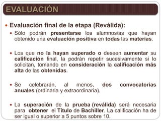  Evaluación final de la etapa (Reválida):
 Sólo podrán presentarse los alumnos/as que hayan
obtenido una evaluación positiva en todas las materias.
 Los que no la hayan superado o deseen aumentar su
calificación final, la podrán repetir sucesivamente si lo
solicitan, tomando en consideración la calificación más
alta de las obtenidas.
 Se celebrarán, al menos, dos convocatorias
anuales (ordinaria y extraordinaria).
 La superación de la prueba (reválida) será necesaria
para obtener el Título de Bachiller. La calificación ha de
ser igual o superior a 5 puntos sobre 10.
EVALUACIÓN
 