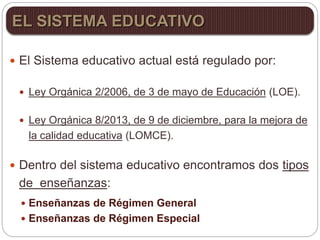  El Sistema educativo actual está regulado por:
 Ley Orgánica 2/2006, de 3 de mayo de Educación (LOE).
 Ley Orgánica 8/2013, de 9 de diciembre, para la mejora de
la calidad educativa (LOMCE).
 Dentro del sistema educativo encontramos dos tipos
de enseñanzas:
 Enseñanzas de Régimen General
 Enseñanzas de Régimen Especial
EL SISTEMA EDUCATIVO
 