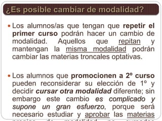  Los alumnos/as que tengan que repetir el
primer curso podrán hacer un cambio de
modalidad. Aquellos que repitan y
mantengan la misma modalidad podrán
cambiar las materias troncales optativas.
 Los alumnos que promocionen a 2º curso
pueden reconsiderar su elección de 1º y
decidir cursar otra modalidad diferente; sin
embargo este cambio es complicado y
supone un gran esfuerzo, porque será
necesario estudiar y aprobar las materias
¿Es posible cambiar de modalidad?
 