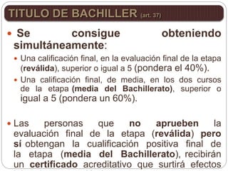  Se consigue obteniendo
simultáneamente:
 Una calificación final, en la evaluación final de la etapa
(reválida), superior o igual a 5 (pondera el 40%).
 Una calificación final, de media, en los dos cursos
de la etapa (media del Bachillerato), superior o
igual a 5 (pondera un 60%).
 Las personas que no aprueben la
evaluación final de la etapa (reválida) pero
sí obtengan la cualificación positiva final de
la etapa (media del Bachillerato), recibirán
un certificado acreditativo que surtirá efectos
TITULO DE BACHILLER (art. 37)
 