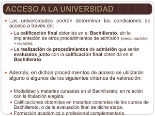  Las universidades podrán determinar las condiciones de
acceso a través de:
 La calificación final obtenida en el Bachillerato, sin la
implantación de otros procedimientos de admisión (media bachiller
+ reválida).
 La realización de procedimientos de admisión que serán
evaluados junto con la calificación final obtenida en el
Bachillerato.
 Además, en dichos procedimientos de acceso se utilizarán
alguno o algunos de los siguientes criterios de valoración:
 Modalidad y materias cursadas en el Bachillerato, en relación
con la titulación elegida.
 Calificaciones obtenidas en materias concretas de los cursos de
Bachillerato, o de la evaluación final de dicha etapa.
 Formación académica o profesional complementaria.
ACCESO A LA UNIVERSIDAD
 