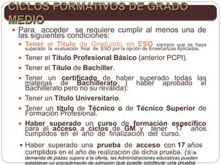  Para acceder se requiere cumplir al menos una de
las siguientes condiciones:
 Tener el Titulo de Graduado en ESO siempre que se haya
superado la evaluación final de ESO por la opción de Enseñanzas Aplicadas.
 Tener el Título Profesional Básico (anterior PCPI).
 Tener el Título de Bachiller.
 Tener un certificado de haber superado todas las
materias de Bachillerato ( haber aprobado el
Bachillerato pero no su reválida).
 Tener un Título Universitario.
 Tener un título de Técnico o de Técnico Superior de
Formación Profesional.
 Haber superado un curso de formación específico
para el acceso a ciclos de GM y tener 17 años
cumplidos en el año de finalización del curso.
 Haber superado una prueba de acceso con 17 años
cumplidos en el año de realización de dicha prueba. (Si la
demanda de plazas supera a la oferta, las Administraciones educativas pueden
establecer un procedimiento de admisión que puede conllevar una prueba
CICLOS FORMATIVOS DE GRADO
MEDIO
 