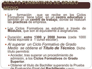  La formación que se recibe en los Ciclos
Formativos tiene lugar en un centro educativo y
también en un centro de trabajo, donde se realizan
las practicas de empresa.
 Los Ciclos Formativos se estudian a través de
Módulos, que son el equivalente a asignaturas.
 Duración: entre 1300 y 2000 horas (cada 1000
horas equivale a 1 curso escolar).
 Al superar un Ciclo Formativo de Grado
Medio se obtiene el Título de Técnico. Dicho
título permitirá:
 Acceder, tras superar un procedimiento de
admisión, a los Ciclos Formativos de Grado
Superior.
 Obtener el título de Bachiller superando la Prueba
CICLOS FORMATIVOS DE GRADO
MEDIO
 