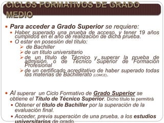  Para acceder a Grado Superior se requiere:
 Haber superado una prueba de acceso, y tener 19 años
cumplidos en el año de realización de dicha prueba.
 O estar en posesión del título:
 de Bachiller
de un título universitario
de un título de Técnico y superar la prueba de
admisión, o de Técnico Superior de Formación
Profesional
de un certificado acreditativo de haber superado todas
las materias de Bachillerato (LOMCE).
 Al superar un Ciclo Formativo de Grado Superior se
obtiene el Título de Técnico Superior. Dicho título te permitirá
 Obtener el título de Bachiller por la superación de la
evaluación final.
 Acceder, previa superación de una prueba, a los estudios
CICLOS FORMATIVOS DE GRADO
MEDIO
 