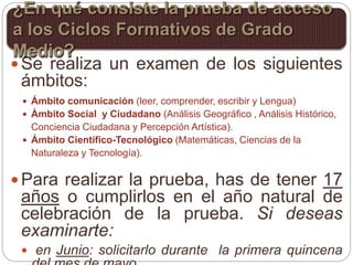  Se realiza un examen de los siguientes
ámbitos:
 Ámbito comunicación (leer, comprender, escribir y Lengua)
 Ámbito Social y Ciudadano (Análisis Geográfico , Análisis Histórico,
Conciencia Ciudadana y Percepción Artística).
 Ámbito Científico-Tecnológico (Matemáticas, Ciencias de la
Naturaleza y Tecnología).
 Para realizar la prueba, has de tener 17
años o cumplirlos en el año natural de
celebración de la prueba. Si deseas
examinarte:
 en Junio: solicitarlo durante la primera quincena
¿En qué consiste la prueba de acceso
a los Ciclos Formativos de Grado
Medio?
 