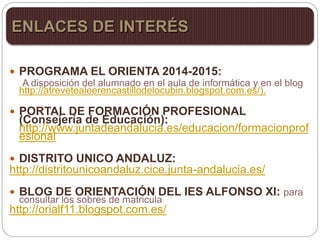 PROGRAMA EL ORIENTA 2014-2015:
A disposición del alumnado en el aula de informática y en el blog
http://atrevetealeerencastillodelocubin.blogspot.com.es/).
 PORTAL DE FORMACIÓN PROFESIONAL
(Consejería de Educación):
http://www.juntadeandalucia.es/educacion/formacionprof
esional
 DISTRITO UNICO ANDALUZ:
http://distritounicoandaluz.cice.junta-andalucia.es/
 BLOG DE ORIENTACIÓN DEL IES ALFONSO XI: para
consultar los sobres de matricula
http://orialf11.blogspot.com.es/
ENLACES DE INTERÉS
 