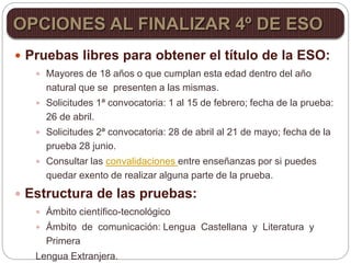  Pruebas libres para obtener el título de la ESO:
 Mayores de 18 años o que cumplan esta edad dentro del año
natural que se presenten a las mismas.
 Solicitudes 1ª convocatoria: 1 al 15 de febrero; fecha de la prueba:
26 de abril.
 Solicitudes 2ª convocatoria: 28 de abril al 21 de mayo; fecha de la
prueba 28 junio.
 Consultar las convalidaciones entre enseñanzas por si puedes
quedar exento de realizar alguna parte de la prueba.
 Estructura de las pruebas:
 Ámbito científico-tecnológico
 Ámbito de comunicación: Lengua Castellana y Literatura y
Primera
Lengua Extranjera.
OPCIONES AL FINALIZAR 4º DE ESO
 