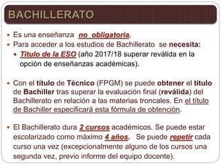  Es una enseñanza no obligatoria.
 Para acceder a los estudios de Bachillerato se necesita:
 Titulo de la ESO (año 2017/18 superar reválida en la
opción de enseñanzas académicas).
 Con el título de Técnico (FPGM) se puede obtener el título
de Bachiller tras superar la evaluación final (reválida) del
Bachillerato en relación a las materias troncales. En el título
de Bachiller especificará esta fórmula de obtención.
 El Bachillerato dura 2 cursos académicos. Se puede estar
escolarizado como máximo 4 años. Se puede repetir cada
curso una vez (excepcionalmente alguno de los cursos una
segunda vez, previo informe del equipo docente).
BACHILLERATO
 