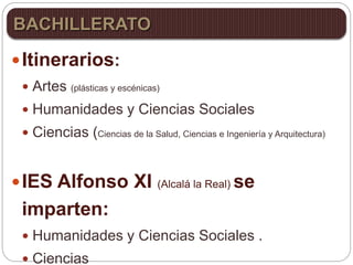 Itinerarios:
 Artes (plásticas y escénicas)
 Humanidades y Ciencias Sociales
 Ciencias (Ciencias de la Salud, Ciencias e Ingeniería y Arquitectura)
IES Alfonso XI (Alcalá la Real) se
imparten:
 Humanidades y Ciencias Sociales .
 Ciencias
BACHILLERATO
 